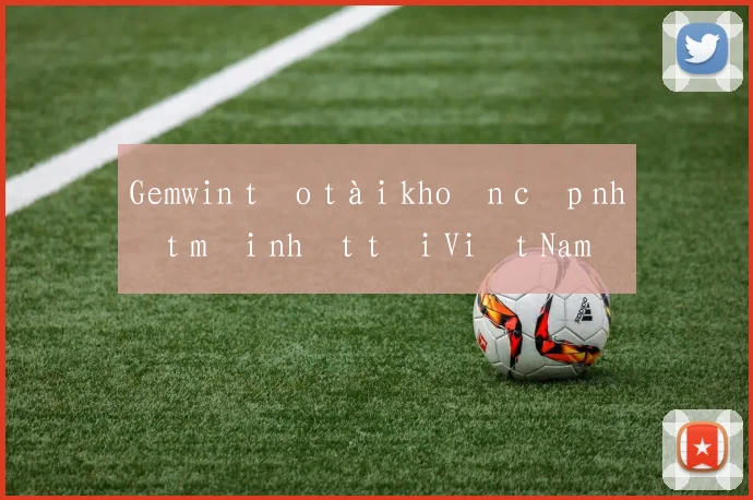 Gemwin tạo tài khoản cập nhật mới nhất tại Việt Nam