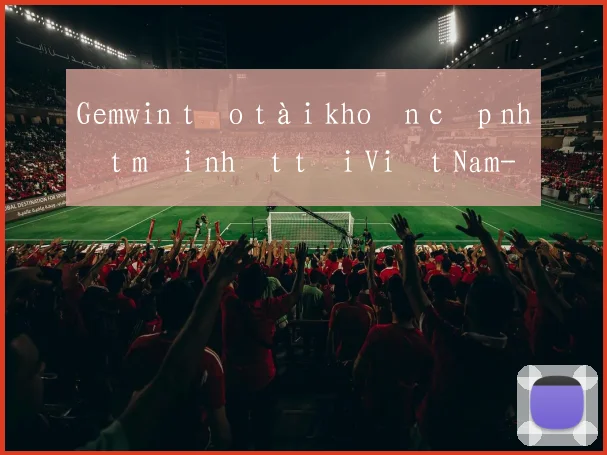 Gemwin tạo tài khoản cập nhật mới nhất tại Việt Nam